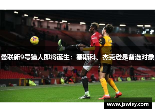 曼联新9号猎人即将诞生：塞斯科、杰克逊是备选对象
